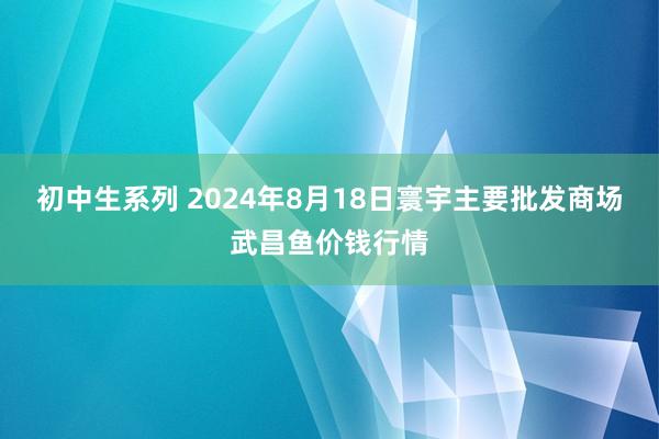 初中生系列 2024年8月18日寰宇主要批发商场武昌鱼价钱行情