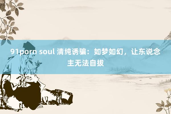 91porn soul 清纯诱骗：如梦如幻，让东说念主无法自拔