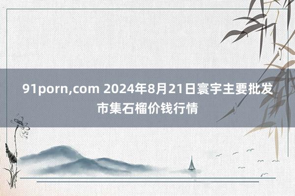 91porn，com 2024年8月21日寰宇主要批发市集石榴价钱行情