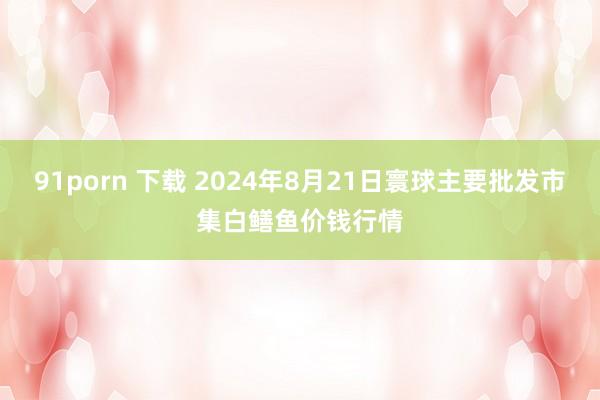 91porn 下载 2024年8月21日寰球主要批发市集白鳝鱼价钱行情