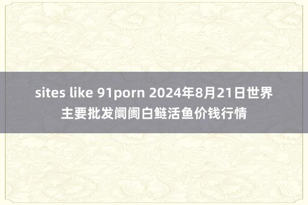 sites like 91porn 2024年8月21日世界主要批发阛阓白鲢活鱼价钱行情