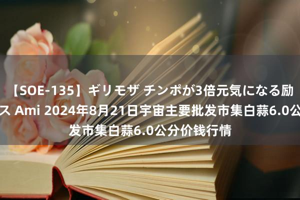 【SOE-135】ギリモザ チンポが3倍元気になる励ましセックス Ami 2024年8月21日宇宙主要批发市集白蒜6.0公分价钱行情