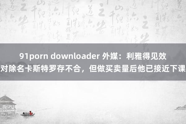 91porn downloader 外媒：利雅得见效对除名卡斯特罗存不合，但做买卖量后他已接近下课