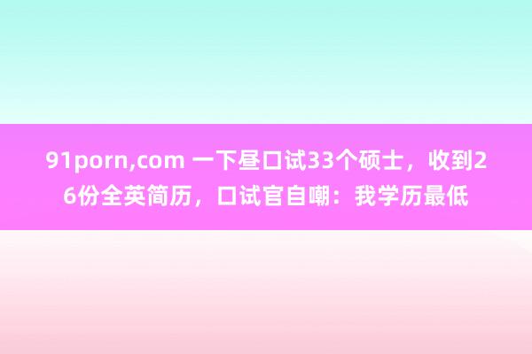 91porn，com 一下昼口试33个硕士，收到26份全英简历，口试官自嘲：我学历最低