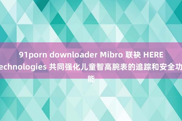 91porn downloader Mibro 联袂 HERE Technologies 共同强化儿童智高腕表的追踪和安全功能