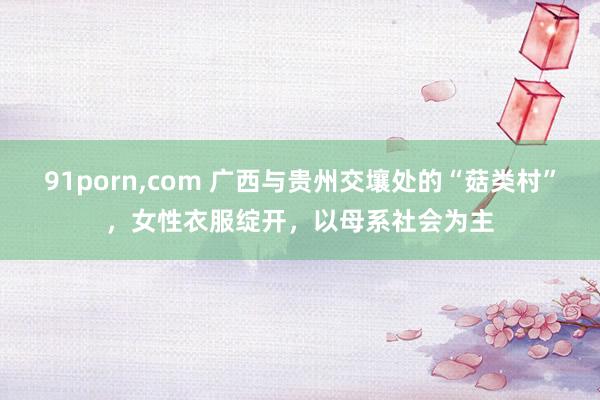 91porn，com 广西与贵州交壤处的“菇类村”，女性衣服绽开，以母系社会为主