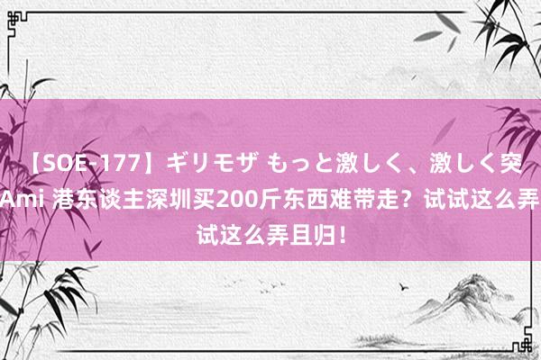 【SOE-177】ギリモザ もっと激しく、激しく突いて Ami 港东谈主深圳买200斤东西难带走？试试这么弄且归！