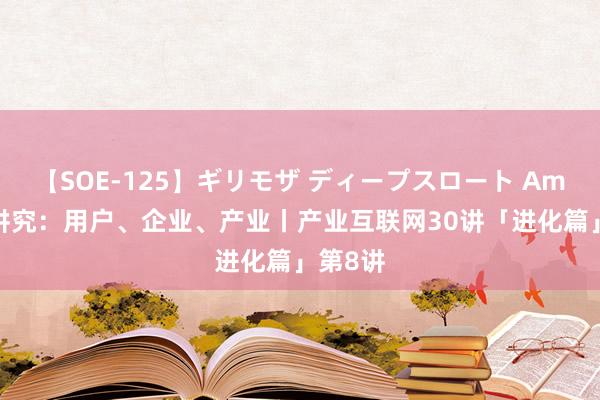 【SOE-125】ギリモザ ディープスロート Ami 价值讲究：用户、企业、产业丨产业互联网30讲「进化篇」第8讲