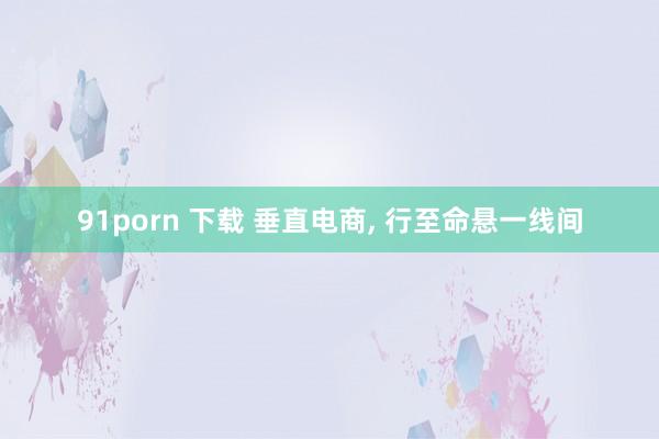 91porn 下载 垂直电商， 行至命悬一线间