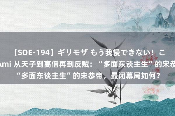 【SOE-194】ギリモザ もう我慢できない！ここでエッチしよっ Ami 从天子到高僧再到反贼：“多面东谈主生”的宋恭帝，最闭幕局如何？