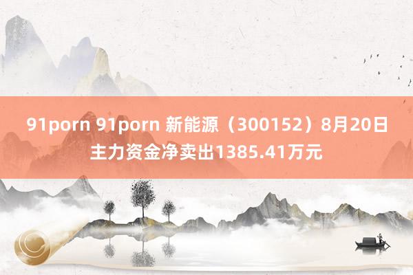 91porn 91porn 新能源（300152）8月20日主力资金净卖出1385.41万元