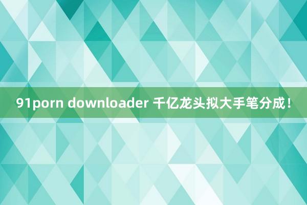 91porn downloader 千亿龙头拟大手笔分成！