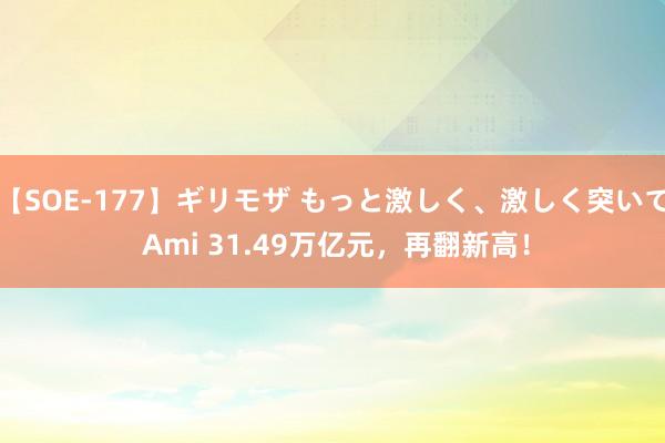 【SOE-177】ギリモザ もっと激しく、激しく突いて Ami 31.49万亿元，再翻新高！