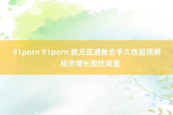 91porn 91porn 欧元区通胀合手久性超预期，经济增长担忧突显