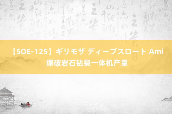 【SOE-125】ギリモザ ディープスロート Ami 爆破岩石钻裂一体机产量