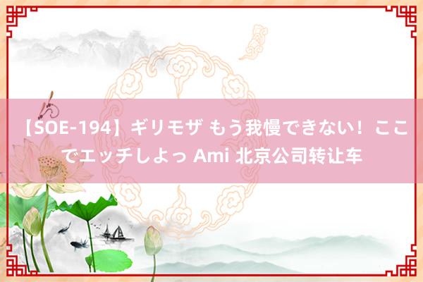 【SOE-194】ギリモザ もう我慢できない！ここでエッチしよっ Ami 北京公司转让车