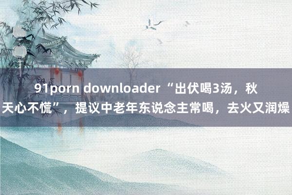 91porn downloader “出伏喝3汤，秋天心不慌”，提议中老年东说念主常喝，去火又润燥