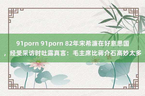 91porn 91porn 82年宋希濂在好意思国，经受采访时吐露真言：毛主席比蒋介石高妙太多