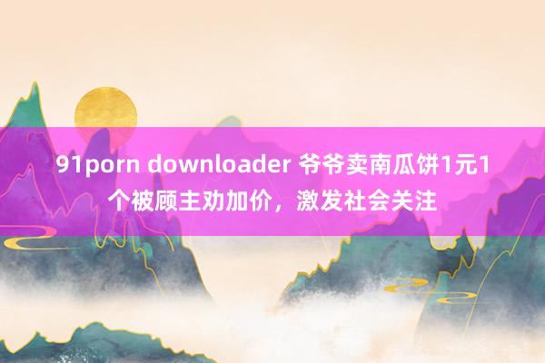 91porn downloader 爷爷卖南瓜饼1元1个被顾主劝加价，激发社会关注