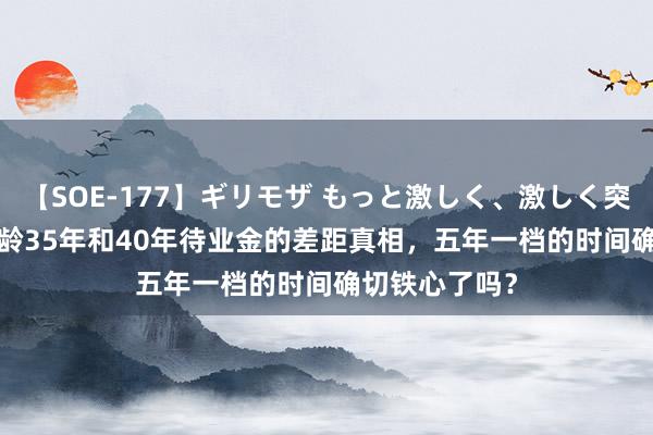 【SOE-177】ギリモザ もっと激しく、激しく突いて Ami 工龄35年和40年待业金的差距真相，五年一档的时间确切铁心了吗？