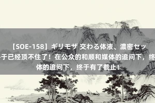 【SOE-158】ギリモザ 交わる体液、濃密セックス Ami 终于已经顶不住了！在公众的和顺和媒体的追问下，终于有了截止！