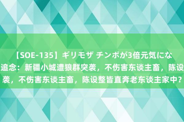 【SOE-135】ギリモザ チンポが3倍元気になる励ましセックス Ami 追念：新疆小城遭狼群突袭，不伤害东谈主畜，陈设整皆直奔老东谈主家中？