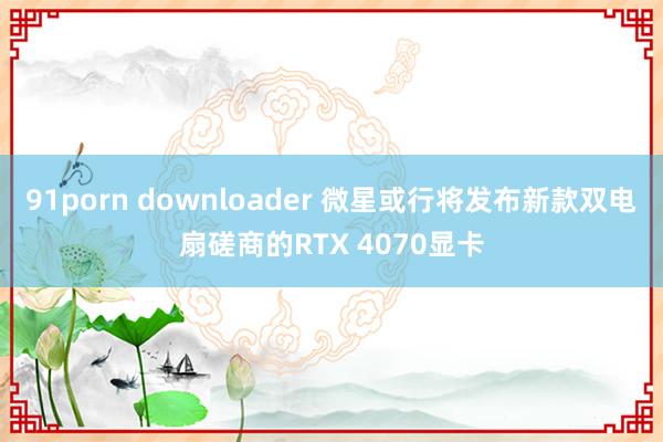 91porn downloader 微星或行将发布新款双电扇磋商的RTX 4070显卡