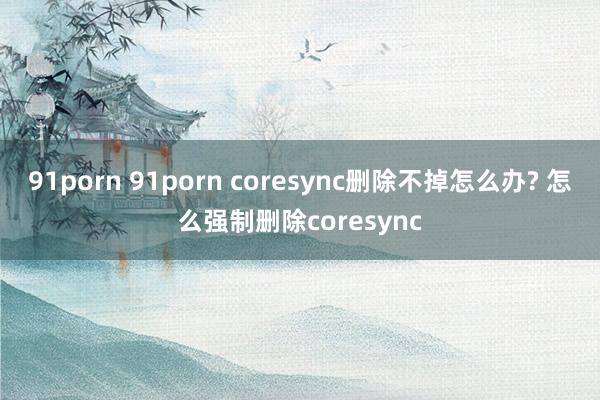 91porn 91porn coresync删除不掉怎么办? 怎么强制删除coresync