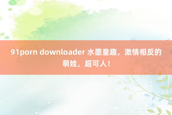 91porn downloader 水墨童趣，激情相反的萌娃，超可人！