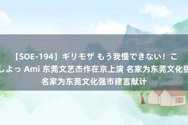 【SOE-194】ギリモザ もう我慢できない！ここでエッチしよっ Ami 东莞文艺杰作在京上演 名家为东莞文化强市建言献计