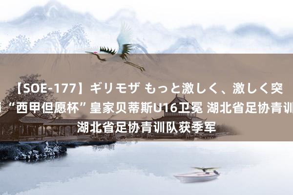 【SOE-177】ギリモザ もっと激しく、激しく突いて Ami “西甲但愿杯”皇家贝蒂斯U16卫冕 湖北省足协青训队获季军