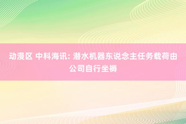 动漫区 中科海讯: 潜水机器东说念主任务载荷由公司自行坐褥