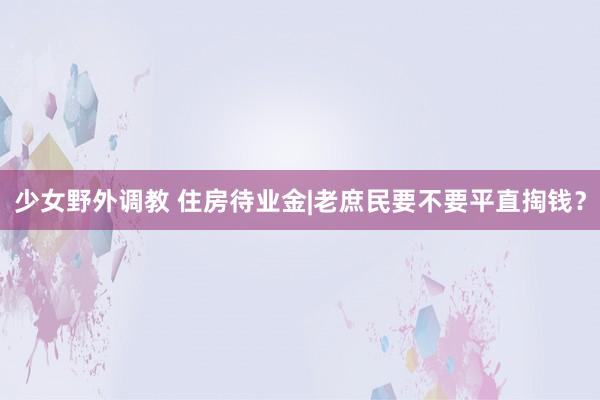 少女野外调教 住房待业金|老庶民要不要平直掏钱？