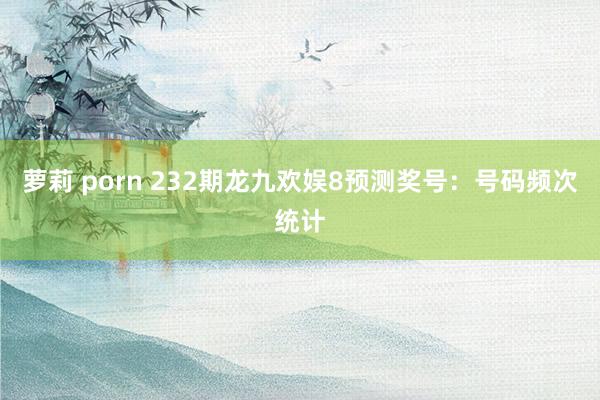 萝莉 porn 232期龙九欢娱8预测奖号：号码频次统计