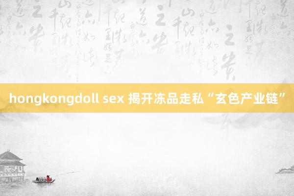 hongkongdoll sex 揭开冻品走私“玄色产业链”