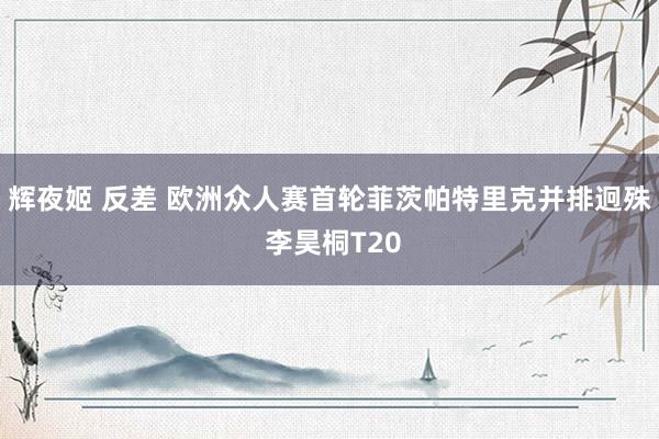 辉夜姬 反差 欧洲众人赛首轮菲茨帕特里克并排迥殊 李昊桐T20