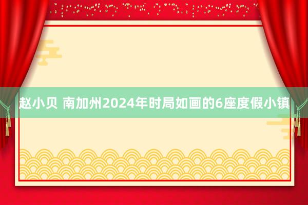 赵小贝 南加州2024年时局如画的6座度假小镇