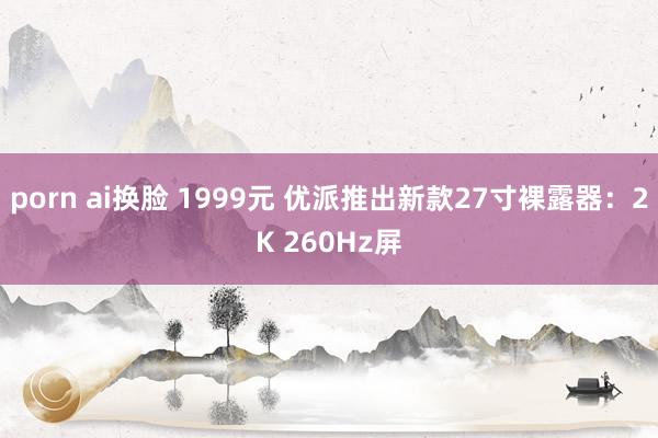 porn ai换脸 1999元 优派推出新款27寸裸露器：2K 260Hz屏