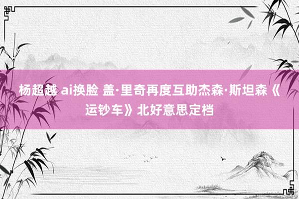 杨超越 ai换脸 盖·里奇再度互助杰森·斯坦森《运钞车》北好意思定档