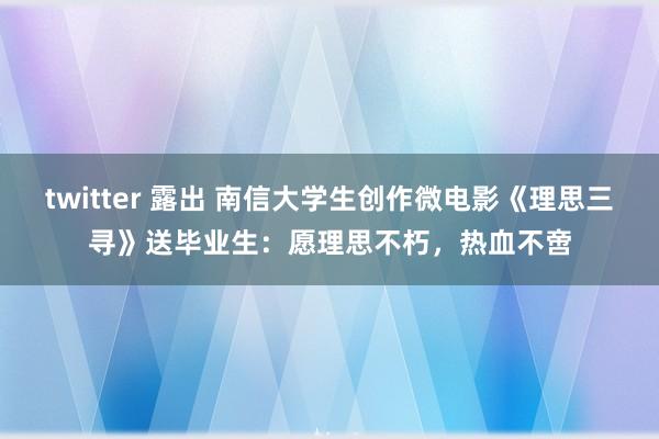 twitter 露出 南信大学生创作微电影《理思三寻》送毕业生：愿理思不朽，热血不啻