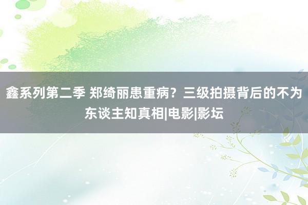 鑫系列第二季 郑绮丽患重病？三级拍摄背后的不为东谈主知真相|电影|影坛