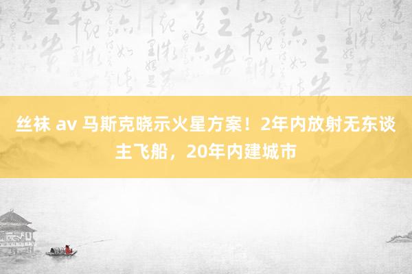 丝袜 av 马斯克晓示火星方案！2年内放射无东谈主飞船，20年内建城市