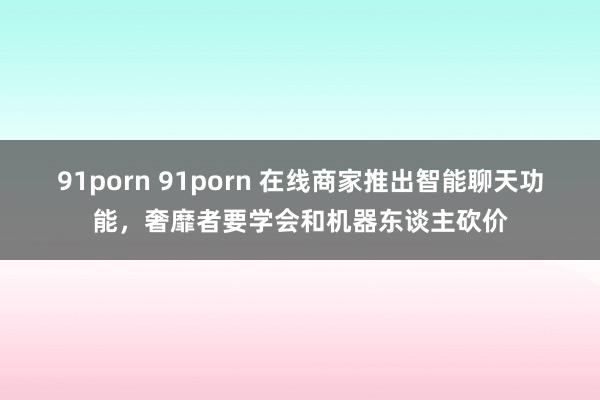 91porn 91porn 在线商家推出智能聊天功能，奢靡者要学会和机器东谈主砍价