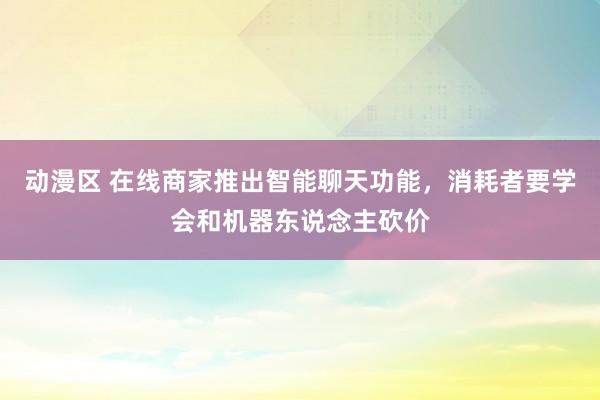 动漫区 在线商家推出智能聊天功能，消耗者要学会和机器东说念主砍价