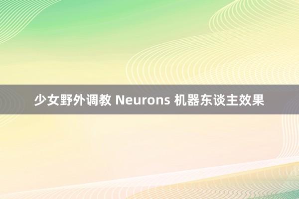 少女野外调教 Neurons 机器东谈主效果