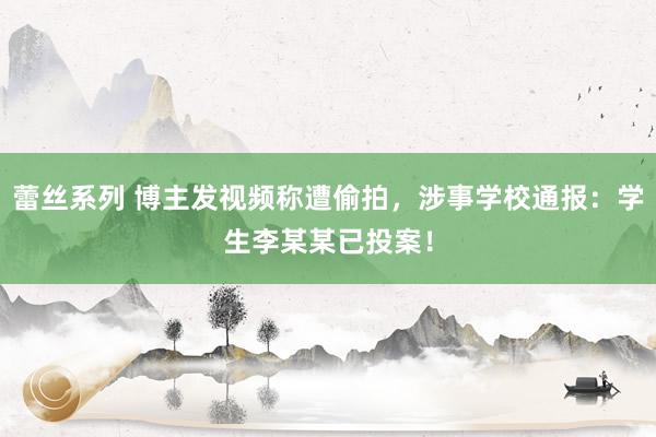 蕾丝系列 博主发视频称遭偷拍，涉事学校通报：学生李某某已投案！