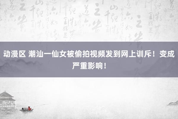 动漫区 潮汕一仙女被偷拍视频发到网上训斥！变成严重影响！