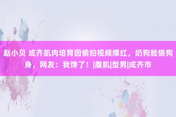 赵小贝 成齐肌肉培育因偷拍视频爆红，奶狗脸狼狗身，网友：我馋了！|腹肌|型男|成齐市