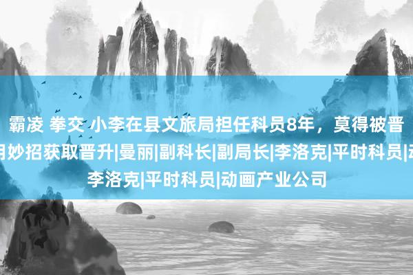 霸凌 拳交 小李在县文旅局担任科员8年，莫得被晋升，自后他用妙招获取晋升|曼丽|副科长|副局长|李洛克|平时科员|动画产业公司