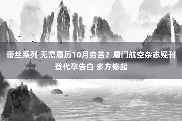 蕾丝系列 无需履历10月穷苦？厦门航空杂志疑刊登代孕告白 多方修起